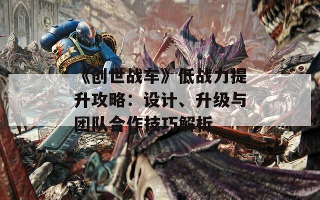《创世战车》低战力提升攻略：设计、升级与团队合作技巧解析