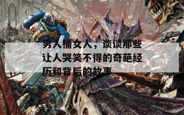男人桶女人，谈谈那些让人哭笑不得的奇葩经历和背后的故事