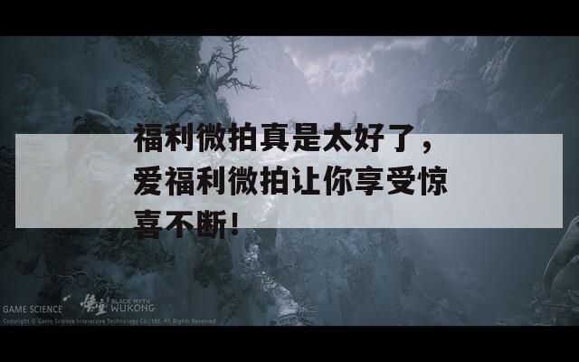 福利微拍真是太好了，爱福利微拍让你享受惊喜不断！