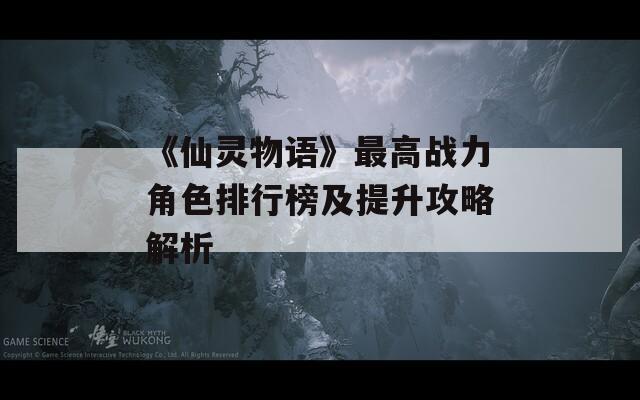 《仙灵物语》最高战力角色排行榜及提升攻略解析