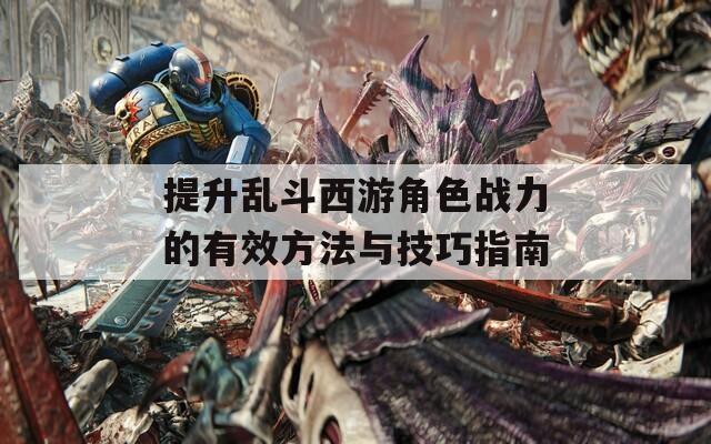 提升乱斗西游角色战力的有效方法与技巧指南
