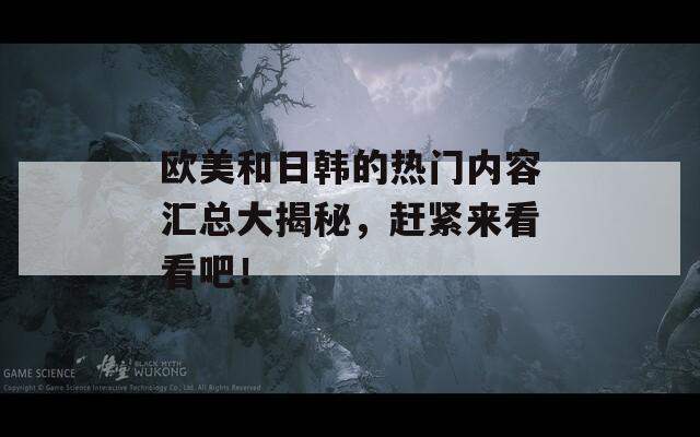 欧美和日韩的热门内容汇总大揭秘，赶紧来看看吧！