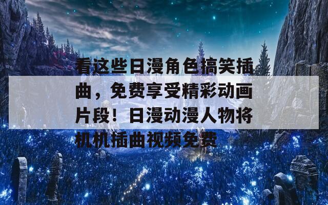 看这些日漫角色搞笑插曲，免费享受精彩动画片段！日漫动漫人物将机机插曲视频免费