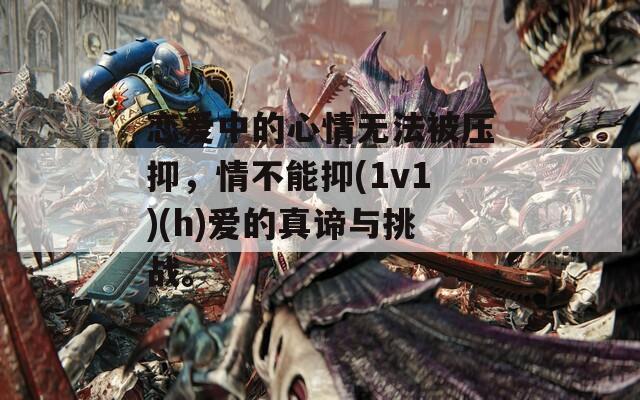 恋爱中的心情无法被压抑，情不能抑(1v1)(h)爱的真谛与挑战。