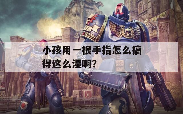 小孩用一根手指怎么搞得这么湿啊？