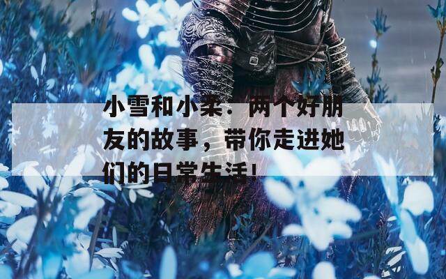 小雪和小柔：两个好朋友的故事，带你走进她们的日常生活！