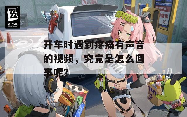开车时遇到疼痛有声音的视频，究竟是怎么回事呢？