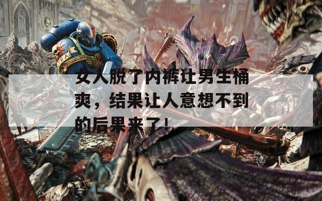 女人脱了内裤让男生桶爽，结果让人意想不到的后果来了！