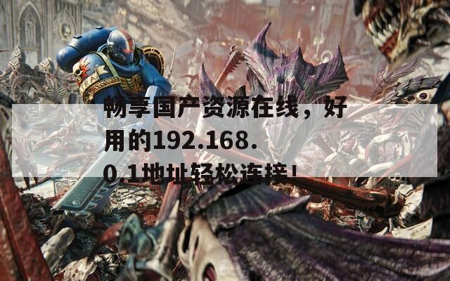畅享国产资源在线，好用的192.168.0.1地址轻松连接！