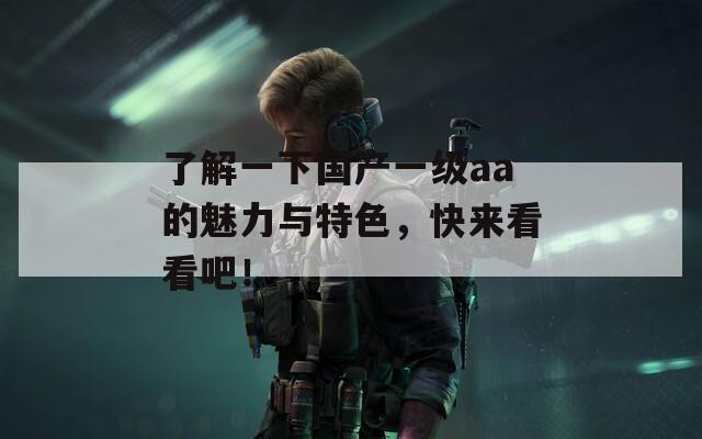 了解一下国产一级aa的魅力与特色，快来看看吧！