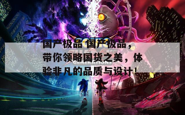 国产极品 国产极品，带你领略国货之美，体验非凡的品质与设计！