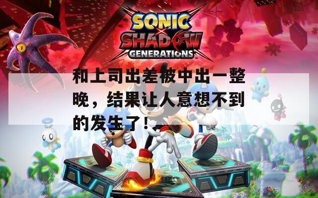 和上司出差被中出一整晚，结果让人意想不到的发生了！