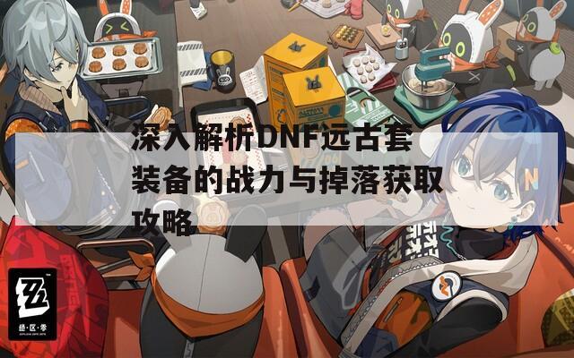 深入解析DNF远古套装备的战力与掉落获取攻略