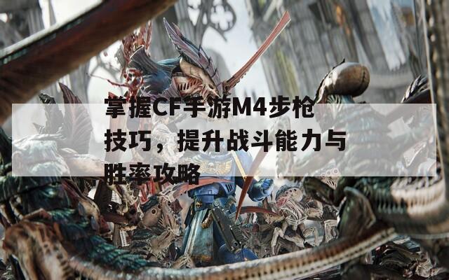 掌握CF手游M4步枪技巧，提升战斗能力与胜率攻略
