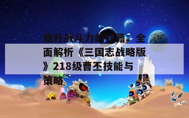 提升战斗力的秘籍：全面解析《三国志战略版》218级曹丕技能与策略