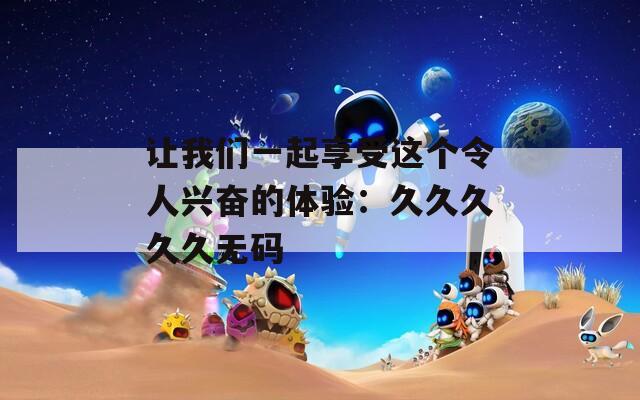 让我们一起享受这个令人兴奋的体验：久久久久久无码