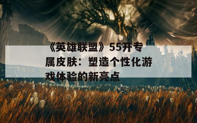 《英雄联盟》55开专属皮肤：塑造个性化游戏体验的新亮点