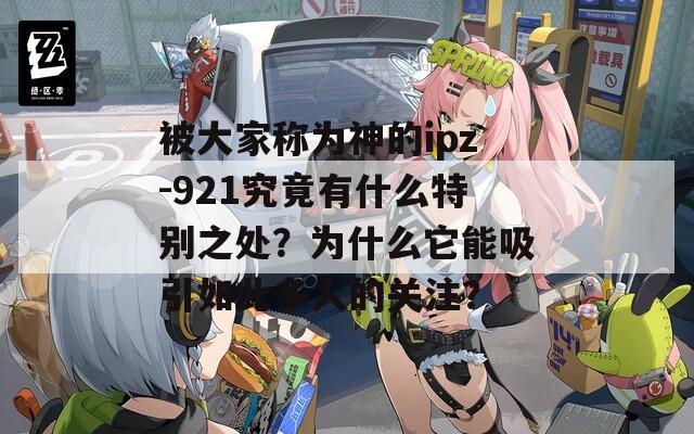 被大家称为神的ipz-921究竟有什么特别之处？为什么它能吸引如此多人的关注？