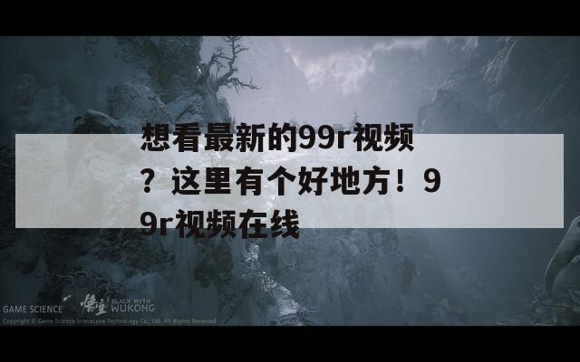 想看最新的99r视频？这里有个好地方！99r视频在线