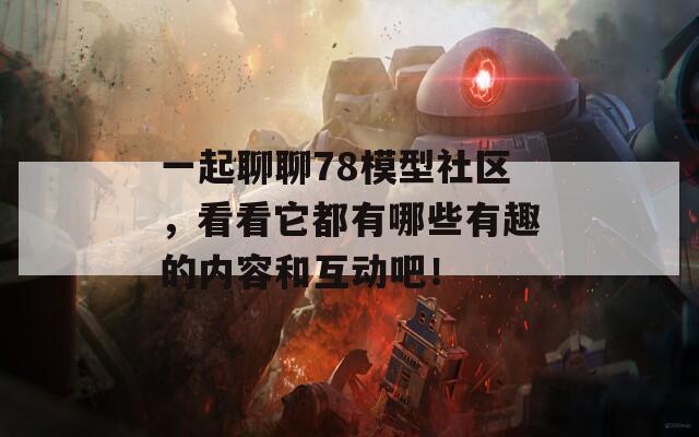 一起聊聊78模型社区，看看它都有哪些有趣的内容和互动吧！