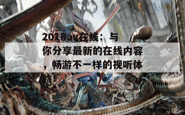 2018av在线：与你分享最新的在线内容，畅游不一样的视听体验！