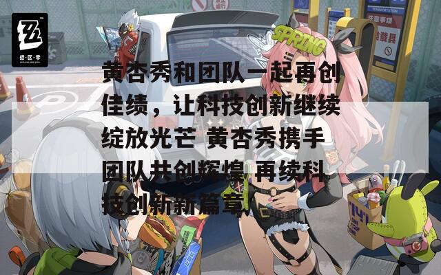 黄杏秀和团队一起再创佳绩，让科技创新继续绽放光芒 黄杏秀携手团队共创辉煌 再续科技创新新篇章