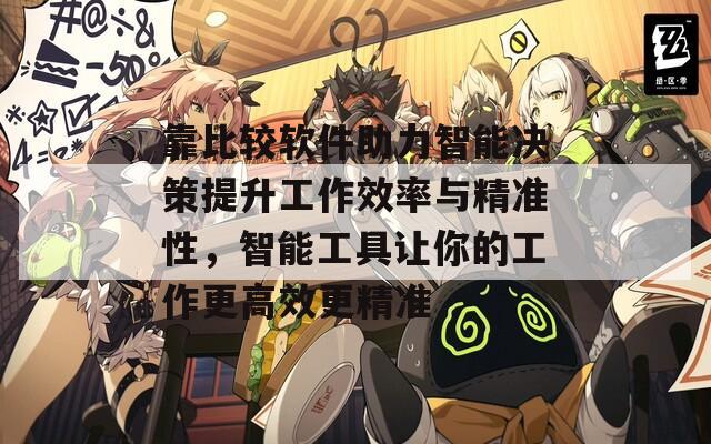 靠比较软件助力智能决策提升工作效率与精准性，智能工具让你的工作更高效更精准
