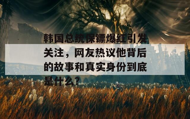 韩国总统保镖爆红引发关注，网友热议他背后的故事和真实身份到底是什么？