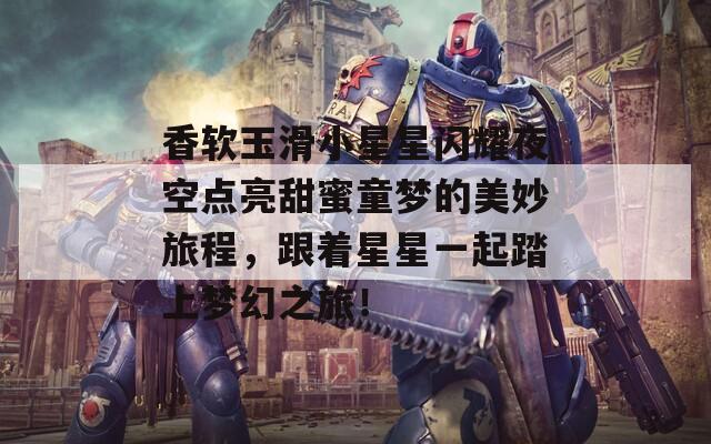香软玉滑小星星闪耀夜空点亮甜蜜童梦的美妙旅程，跟着星星一起踏上梦幻之旅！