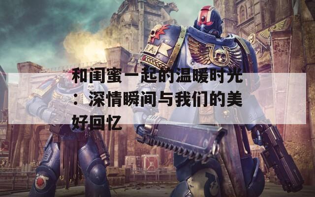 和闺蜜一起的温暖时光：深情瞬间与我们的美好回忆