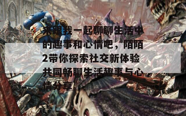 来跟我一起聊聊生活中的趣事和心情吧，陌陌2带你探索社交新体验共同畅聊生活趣事与心情分享