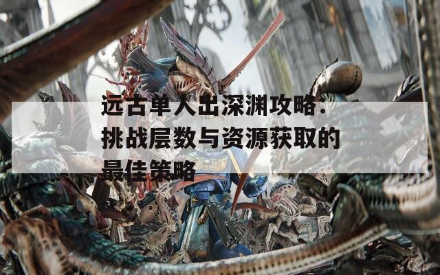 远古单人出深渊攻略：挑战层数与资源获取的最佳策略