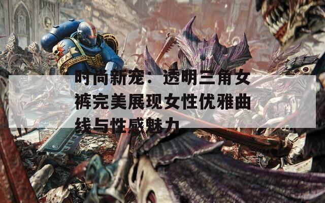 时尚新宠：透明三角女裤完美展现女性优雅曲线与性感魅力