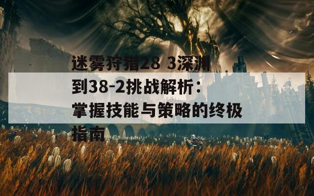 迷雾狩猎28 3深渊到38-2挑战解析：掌握技能与策略的终极指南