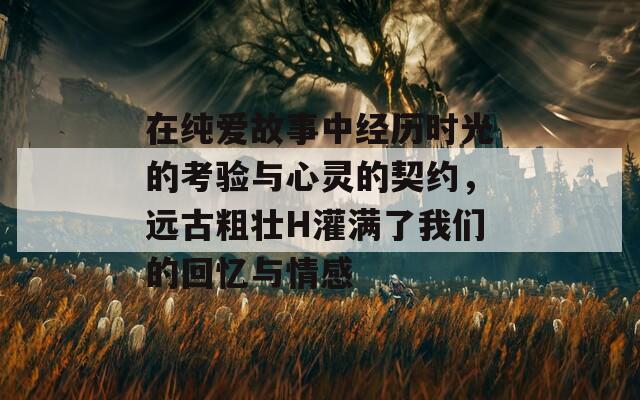 在纯爱故事中经历时光的考验与心灵的契约，远古粗壮H灌满了我们的回忆与情感