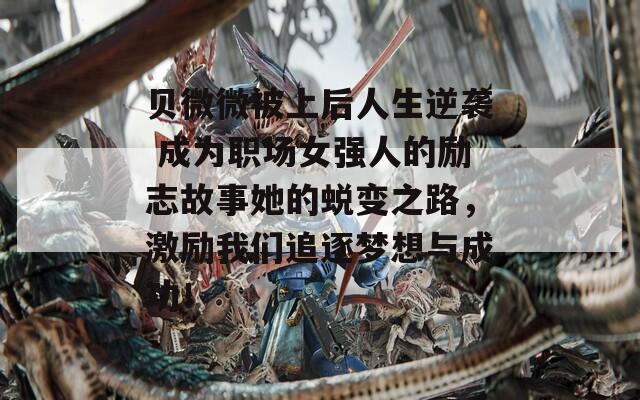 贝微微被上后人生逆袭 成为职场女强人的励志故事她的蜕变之路，激励我们追逐梦想与成功！