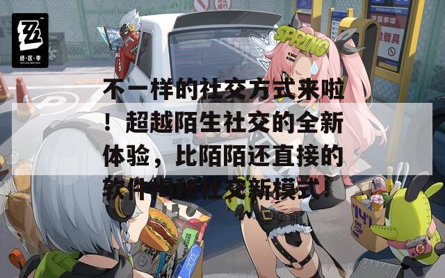 不一样的社交方式来啦！超越陌生社交的全新体验，比陌陌还直接的软件揭秘社交新模式！