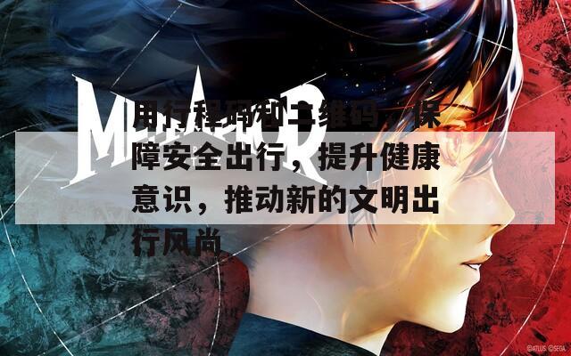 用行程码和二维码，保障安全出行，提升健康意识，推动新的文明出行风尚