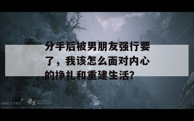 分手后被男朋友强行要了，我该怎么面对内心的挣扎和重建生活？