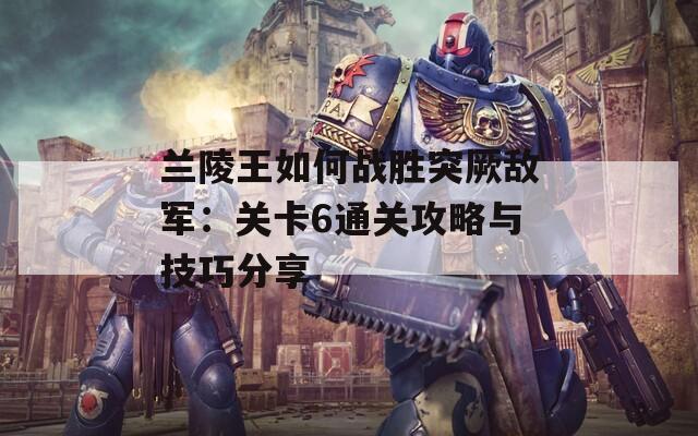兰陵王如何战胜突厥敌军：关卡6通关攻略与技巧分享