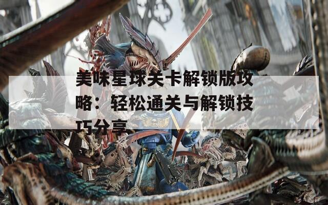 美味星球关卡解锁版攻略：轻松通关与解锁技巧分享