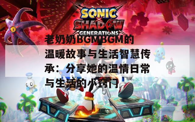 老奶奶BGMBGM的温暖故事与生活智慧传承：分享她的温情日常与生活的小窍门