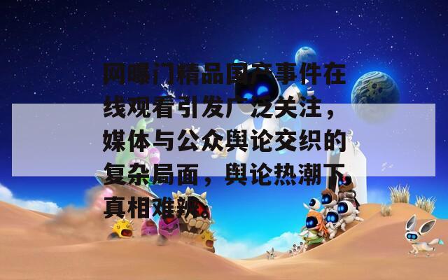 网曝门精品国产事件在线观看引发广泛关注，媒体与公众舆论交织的复杂局面，舆论热潮下真相难辨。