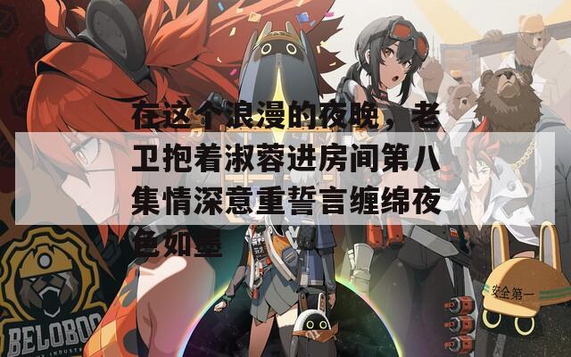 在这个浪漫的夜晚，老卫抱着淑蓉进房间第八集情深意重誓言缠绵夜色如墨