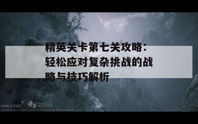 精英关卡第七关攻略：轻松应对复杂挑战的战略与技巧解析