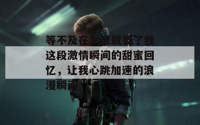 等不及在车里就要了我这段激情瞬间的甜蜜回忆，让我心跳加速的浪漫瞬间