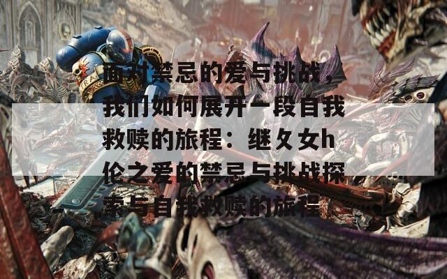 面对禁忌的爱与挑战，我们如何展开一段自我救赎的旅程：继攵女h伦之爱的禁忌与挑战探索与自我救赎的旅程