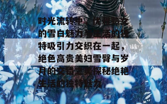 时光流转中，优雅熟女的雪白魅力与生活的独特吸引力交织在一起，绝色高贵美妇雪臀与岁月的交错之美探秘绝艳生活的独特魅力