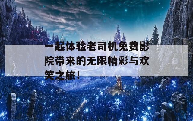 一起体验老司机免费影院带来的无限精彩与欢笑之旅！