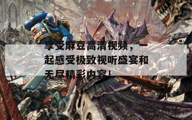 享受麻豆高清视频，一起感受极致视听盛宴和无尽精彩内容！